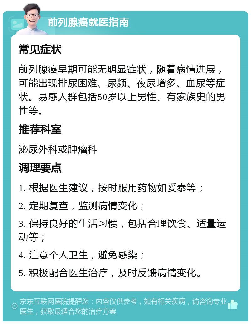 前列腺癌就医指南 常见症状 前列腺癌早期可能无明显症状，随着病情进展，可能出现排尿困难、尿频、夜尿增多、血尿等症状。易感人群包括50岁以上男性、有家族史的男性等。 推荐科室 泌尿外科或肿瘤科 调理要点 1. 根据医生建议，按时服用药物如妥泰等； 2. 定期复查，监测病情变化； 3. 保持良好的生活习惯，包括合理饮食、适量运动等； 4. 注意个人卫生，避免感染； 5. 积极配合医生治疗，及时反馈病情变化。