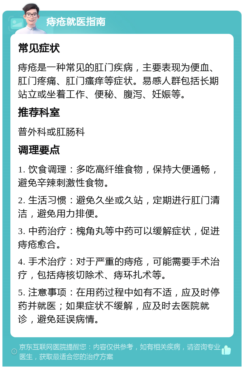 痔疮就医指南 常见症状 痔疮是一种常见的肛门疾病，主要表现为便血、肛门疼痛、肛门瘙痒等症状。易感人群包括长期站立或坐着工作、便秘、腹泻、妊娠等。 推荐科室 普外科或肛肠科 调理要点 1. 饮食调理：多吃高纤维食物，保持大便通畅，避免辛辣刺激性食物。 2. 生活习惯：避免久坐或久站，定期进行肛门清洁，避免用力排便。 3. 中药治疗：槐角丸等中药可以缓解症状，促进痔疮愈合。 4. 手术治疗：对于严重的痔疮，可能需要手术治疗，包括痔核切除术、痔环扎术等。 5. 注意事项：在用药过程中如有不适，应及时停药并就医；如果症状不缓解，应及时去医院就诊，避免延误病情。