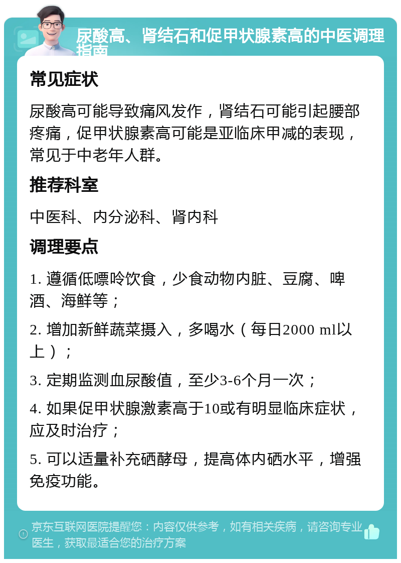 尿酸高、肾结石和促甲状腺素高的中医调理指南 常见症状 尿酸高可能导致痛风发作，肾结石可能引起腰部疼痛，促甲状腺素高可能是亚临床甲减的表现，常见于中老年人群。 推荐科室 中医科、内分泌科、肾内科 调理要点 1. 遵循低嘌呤饮食，少食动物内脏、豆腐、啤酒、海鲜等； 2. 增加新鲜蔬菜摄入，多喝水（每日2000 ml以上）； 3. 定期监测血尿酸值，至少3-6个月一次； 4. 如果促甲状腺激素高于10或有明显临床症状，应及时治疗； 5. 可以适量补充硒酵母，提高体内硒水平，增强免疫功能。