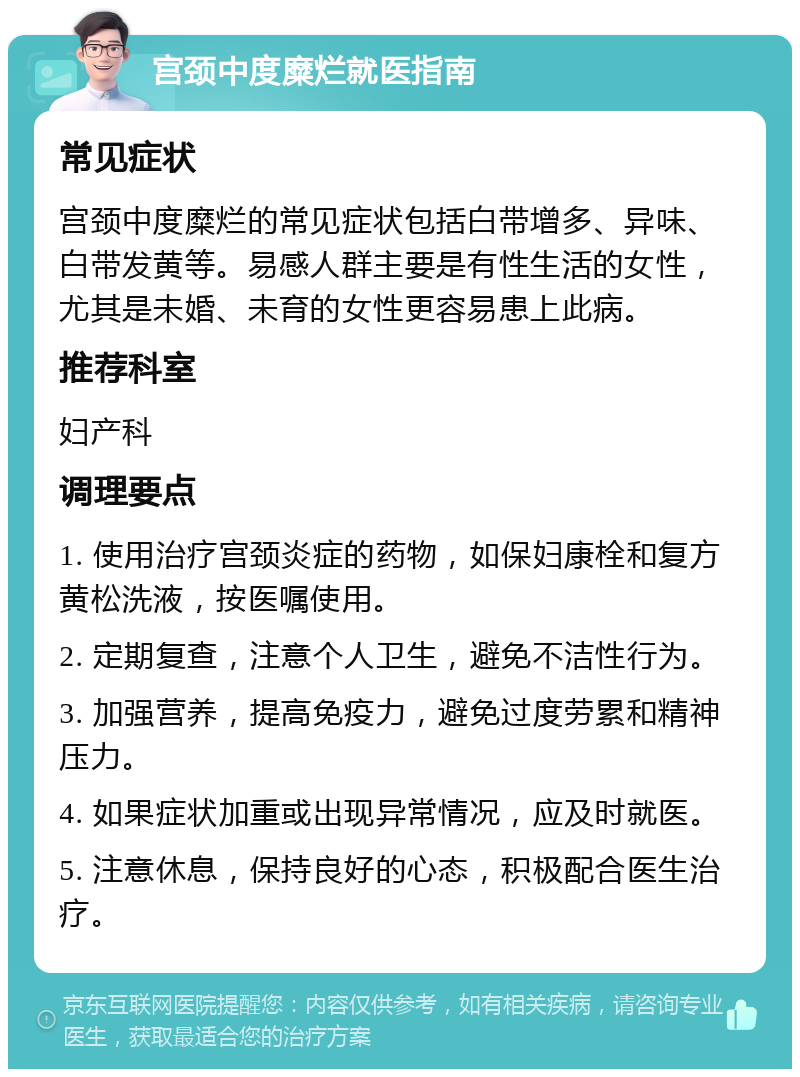 宫颈中度糜烂就医指南 常见症状 宫颈中度糜烂的常见症状包括白带增多、异味、白带发黄等。易感人群主要是有性生活的女性，尤其是未婚、未育的女性更容易患上此病。 推荐科室 妇产科 调理要点 1. 使用治疗宫颈炎症的药物，如保妇康栓和复方黄松洗液，按医嘱使用。 2. 定期复查，注意个人卫生，避免不洁性行为。 3. 加强营养，提高免疫力，避免过度劳累和精神压力。 4. 如果症状加重或出现异常情况，应及时就医。 5. 注意休息，保持良好的心态，积极配合医生治疗。