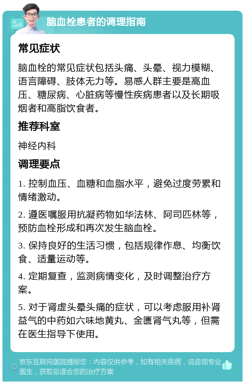 脑血栓患者的调理指南 常见症状 脑血栓的常见症状包括头痛、头晕、视力模糊、语言障碍、肢体无力等。易感人群主要是高血压、糖尿病、心脏病等慢性疾病患者以及长期吸烟者和高脂饮食者。 推荐科室 神经内科 调理要点 1. 控制血压、血糖和血脂水平，避免过度劳累和情绪激动。 2. 遵医嘱服用抗凝药物如华法林、阿司匹林等，预防血栓形成和再次发生脑血栓。 3. 保持良好的生活习惯，包括规律作息、均衡饮食、适量运动等。 4. 定期复查，监测病情变化，及时调整治疗方案。 5. 对于肾虚头晕头痛的症状，可以考虑服用补肾益气的中药如六味地黄丸、金匮肾气丸等，但需在医生指导下使用。