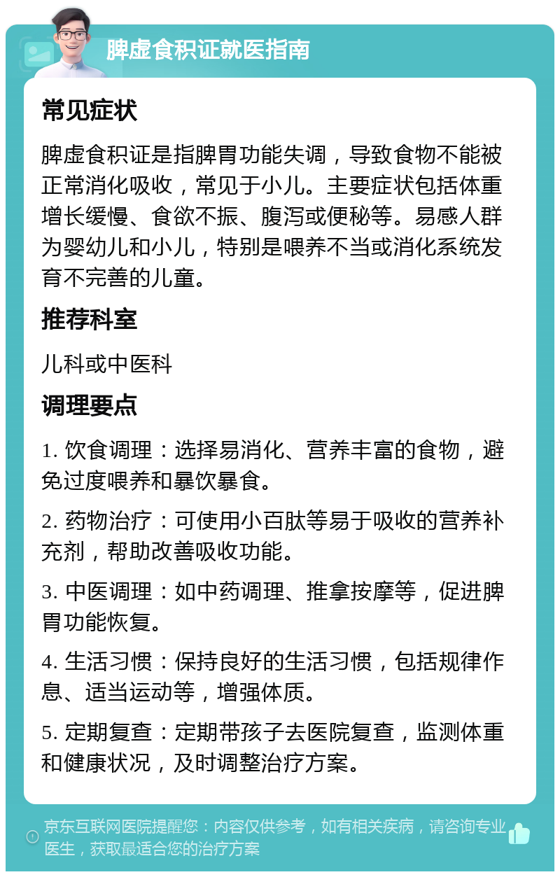 脾虚食积证就医指南 常见症状 脾虚食积证是指脾胃功能失调，导致食物不能被正常消化吸收，常见于小儿。主要症状包括体重增长缓慢、食欲不振、腹泻或便秘等。易感人群为婴幼儿和小儿，特别是喂养不当或消化系统发育不完善的儿童。 推荐科室 儿科或中医科 调理要点 1. 饮食调理：选择易消化、营养丰富的食物，避免过度喂养和暴饮暴食。 2. 药物治疗：可使用小百肽等易于吸收的营养补充剂，帮助改善吸收功能。 3. 中医调理：如中药调理、推拿按摩等，促进脾胃功能恢复。 4. 生活习惯：保持良好的生活习惯，包括规律作息、适当运动等，增强体质。 5. 定期复查：定期带孩子去医院复查，监测体重和健康状况，及时调整治疗方案。