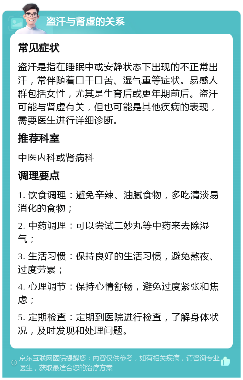 盗汗与肾虚的关系 常见症状 盗汗是指在睡眠中或安静状态下出现的不正常出汗，常伴随着口干口苦、湿气重等症状。易感人群包括女性，尤其是生育后或更年期前后。盗汗可能与肾虚有关，但也可能是其他疾病的表现，需要医生进行详细诊断。 推荐科室 中医内科或肾病科 调理要点 1. 饮食调理：避免辛辣、油腻食物，多吃清淡易消化的食物； 2. 中药调理：可以尝试二妙丸等中药来去除湿气； 3. 生活习惯：保持良好的生活习惯，避免熬夜、过度劳累； 4. 心理调节：保持心情舒畅，避免过度紧张和焦虑； 5. 定期检查：定期到医院进行检查，了解身体状况，及时发现和处理问题。