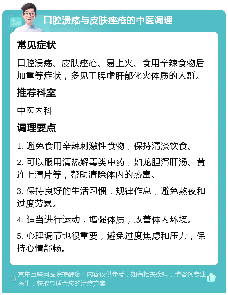 口腔溃疡与皮肤痤疮的中医调理 常见症状 口腔溃疡、皮肤痤疮、易上火、食用辛辣食物后加重等症状，多见于脾虚肝郁化火体质的人群。 推荐科室 中医内科 调理要点 1. 避免食用辛辣刺激性食物，保持清淡饮食。 2. 可以服用清热解毒类中药，如龙胆泻肝汤、黄连上清片等，帮助清除体内的热毒。 3. 保持良好的生活习惯，规律作息，避免熬夜和过度劳累。 4. 适当进行运动，增强体质，改善体内环境。 5. 心理调节也很重要，避免过度焦虑和压力，保持心情舒畅。