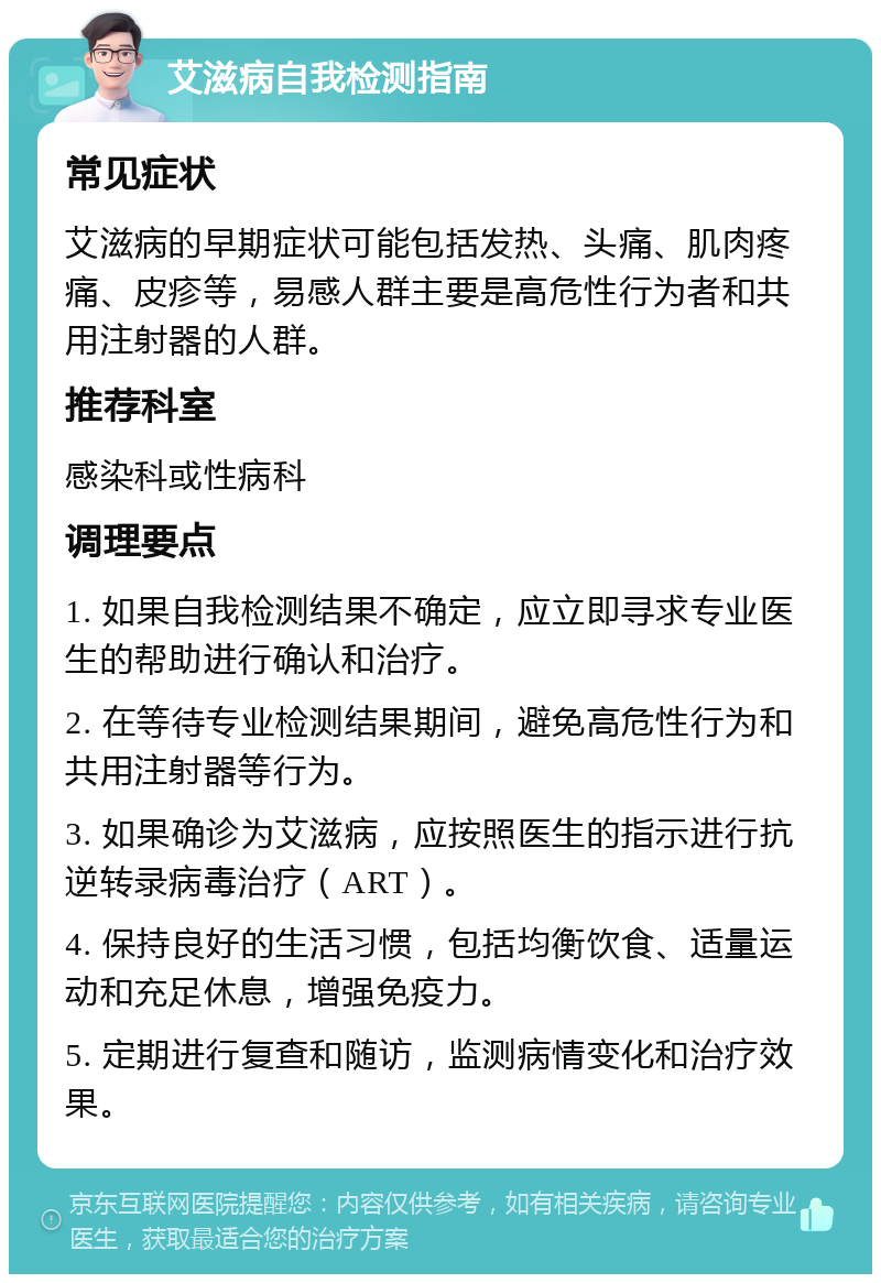 艾滋病自我检测指南 常见症状 艾滋病的早期症状可能包括发热、头痛、肌肉疼痛、皮疹等，易感人群主要是高危性行为者和共用注射器的人群。 推荐科室 感染科或性病科 调理要点 1. 如果自我检测结果不确定，应立即寻求专业医生的帮助进行确认和治疗。 2. 在等待专业检测结果期间，避免高危性行为和共用注射器等行为。 3. 如果确诊为艾滋病，应按照医生的指示进行抗逆转录病毒治疗（ART）。 4. 保持良好的生活习惯，包括均衡饮食、适量运动和充足休息，增强免疫力。 5. 定期进行复查和随访，监测病情变化和治疗效果。