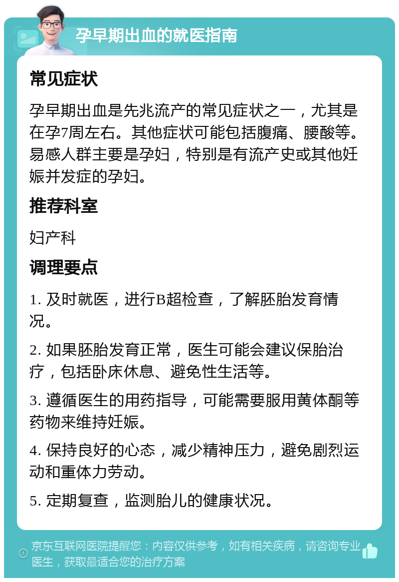 孕早期出血的就医指南 常见症状 孕早期出血是先兆流产的常见症状之一，尤其是在孕7周左右。其他症状可能包括腹痛、腰酸等。易感人群主要是孕妇，特别是有流产史或其他妊娠并发症的孕妇。 推荐科室 妇产科 调理要点 1. 及时就医，进行B超检查，了解胚胎发育情况。 2. 如果胚胎发育正常，医生可能会建议保胎治疗，包括卧床休息、避免性生活等。 3. 遵循医生的用药指导，可能需要服用黄体酮等药物来维持妊娠。 4. 保持良好的心态，减少精神压力，避免剧烈运动和重体力劳动。 5. 定期复查，监测胎儿的健康状况。