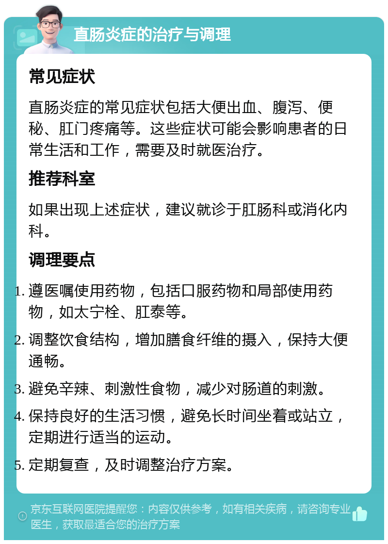 直肠炎症的治疗与调理 常见症状 直肠炎症的常见症状包括大便出血、腹泻、便秘、肛门疼痛等。这些症状可能会影响患者的日常生活和工作，需要及时就医治疗。 推荐科室 如果出现上述症状，建议就诊于肛肠科或消化内科。 调理要点 遵医嘱使用药物，包括口服药物和局部使用药物，如太宁栓、肛泰等。 调整饮食结构，增加膳食纤维的摄入，保持大便通畅。 避免辛辣、刺激性食物，减少对肠道的刺激。 保持良好的生活习惯，避免长时间坐着或站立，定期进行适当的运动。 定期复查，及时调整治疗方案。