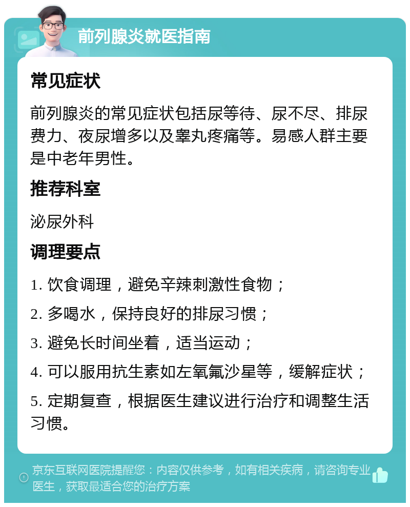 前列腺炎就医指南 常见症状 前列腺炎的常见症状包括尿等待、尿不尽、排尿费力、夜尿增多以及睾丸疼痛等。易感人群主要是中老年男性。 推荐科室 泌尿外科 调理要点 1. 饮食调理，避免辛辣刺激性食物； 2. 多喝水，保持良好的排尿习惯； 3. 避免长时间坐着，适当运动； 4. 可以服用抗生素如左氧氟沙星等，缓解症状； 5. 定期复查，根据医生建议进行治疗和调整生活习惯。