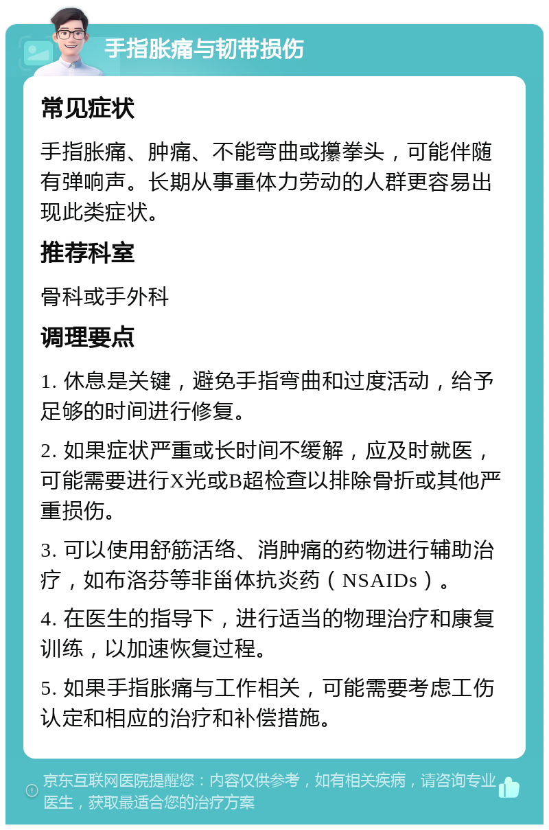 手指胀痛与韧带损伤 常见症状 手指胀痛、肿痛、不能弯曲或攥拳头，可能伴随有弹响声。长期从事重体力劳动的人群更容易出现此类症状。 推荐科室 骨科或手外科 调理要点 1. 休息是关键，避免手指弯曲和过度活动，给予足够的时间进行修复。 2. 如果症状严重或长时间不缓解，应及时就医，可能需要进行X光或B超检查以排除骨折或其他严重损伤。 3. 可以使用舒筋活络、消肿痛的药物进行辅助治疗，如布洛芬等非甾体抗炎药（NSAIDs）。 4. 在医生的指导下，进行适当的物理治疗和康复训练，以加速恢复过程。 5. 如果手指胀痛与工作相关，可能需要考虑工伤认定和相应的治疗和补偿措施。