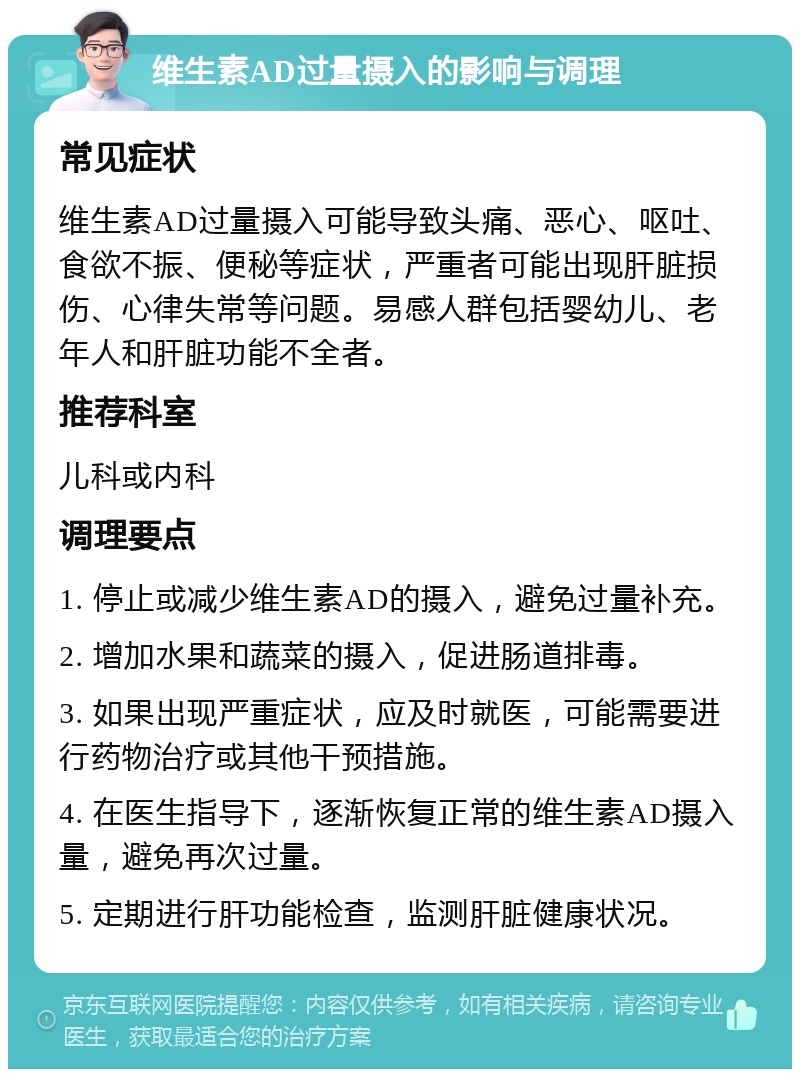 维生素AD过量摄入的影响与调理 常见症状 维生素AD过量摄入可能导致头痛、恶心、呕吐、食欲不振、便秘等症状，严重者可能出现肝脏损伤、心律失常等问题。易感人群包括婴幼儿、老年人和肝脏功能不全者。 推荐科室 儿科或内科 调理要点 1. 停止或减少维生素AD的摄入，避免过量补充。 2. 增加水果和蔬菜的摄入，促进肠道排毒。 3. 如果出现严重症状，应及时就医，可能需要进行药物治疗或其他干预措施。 4. 在医生指导下，逐渐恢复正常的维生素AD摄入量，避免再次过量。 5. 定期进行肝功能检查，监测肝脏健康状况。