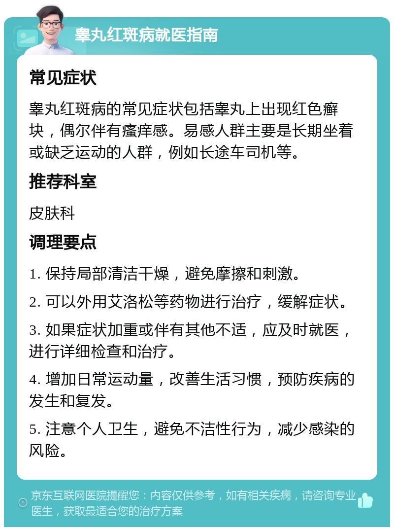 睾丸红斑病就医指南 常见症状 睾丸红斑病的常见症状包括睾丸上出现红色癣块，偶尔伴有瘙痒感。易感人群主要是长期坐着或缺乏运动的人群，例如长途车司机等。 推荐科室 皮肤科 调理要点 1. 保持局部清洁干燥，避免摩擦和刺激。 2. 可以外用艾洛松等药物进行治疗，缓解症状。 3. 如果症状加重或伴有其他不适，应及时就医，进行详细检查和治疗。 4. 增加日常运动量，改善生活习惯，预防疾病的发生和复发。 5. 注意个人卫生，避免不洁性行为，减少感染的风险。