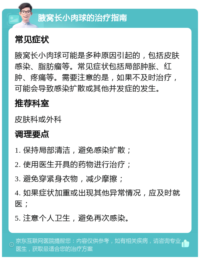 腋窝长小肉球的治疗指南 常见症状 腋窝长小肉球可能是多种原因引起的，包括皮肤感染、脂肪瘤等。常见症状包括局部肿胀、红肿、疼痛等。需要注意的是，如果不及时治疗，可能会导致感染扩散或其他并发症的发生。 推荐科室 皮肤科或外科 调理要点 1. 保持局部清洁，避免感染扩散； 2. 使用医生开具的药物进行治疗； 3. 避免穿紧身衣物，减少摩擦； 4. 如果症状加重或出现其他异常情况，应及时就医； 5. 注意个人卫生，避免再次感染。