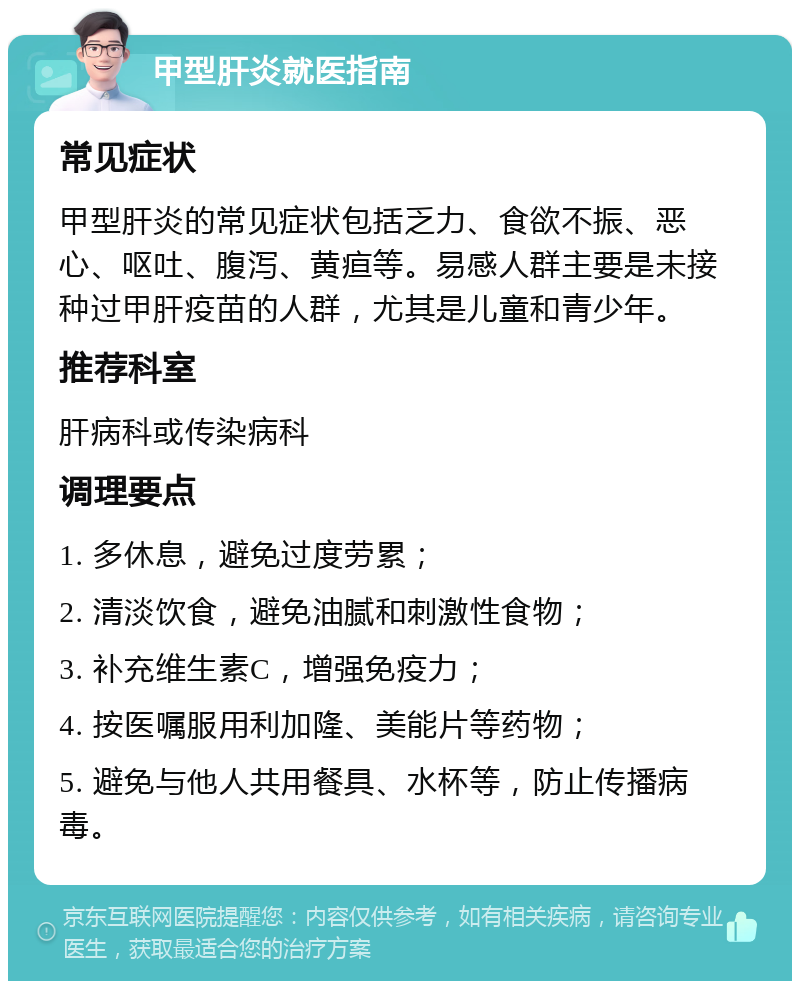 甲型肝炎就医指南 常见症状 甲型肝炎的常见症状包括乏力、食欲不振、恶心、呕吐、腹泻、黄疸等。易感人群主要是未接种过甲肝疫苗的人群，尤其是儿童和青少年。 推荐科室 肝病科或传染病科 调理要点 1. 多休息，避免过度劳累； 2. 清淡饮食，避免油腻和刺激性食物； 3. 补充维生素C，增强免疫力； 4. 按医嘱服用利加隆、美能片等药物； 5. 避免与他人共用餐具、水杯等，防止传播病毒。