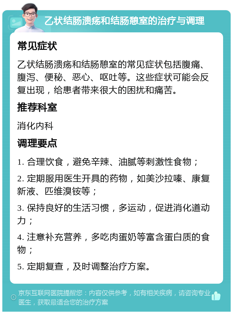 乙状结肠溃疡和结肠憩室的治疗与调理 常见症状 乙状结肠溃疡和结肠憩室的常见症状包括腹痛、腹泻、便秘、恶心、呕吐等。这些症状可能会反复出现，给患者带来很大的困扰和痛苦。 推荐科室 消化内科 调理要点 1. 合理饮食，避免辛辣、油腻等刺激性食物； 2. 定期服用医生开具的药物，如美沙拉嗪、康复新液、匹维溴铵等； 3. 保持良好的生活习惯，多运动，促进消化道动力； 4. 注意补充营养，多吃肉蛋奶等富含蛋白质的食物； 5. 定期复查，及时调整治疗方案。