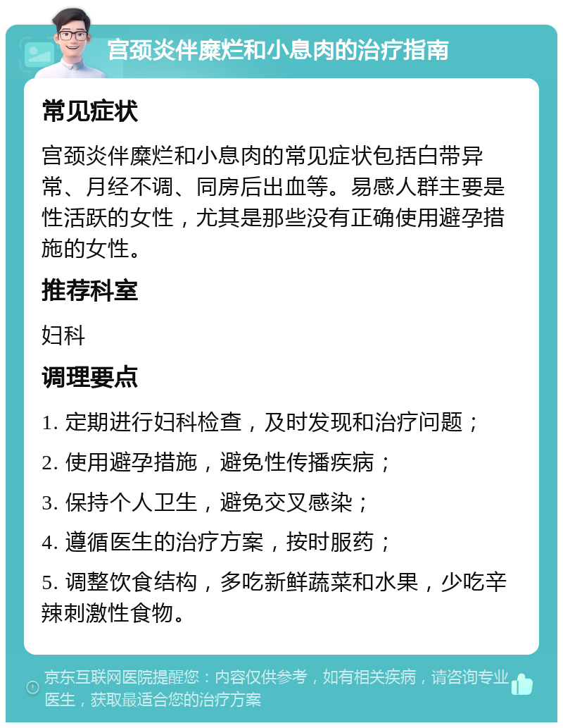 宫颈炎伴糜烂和小息肉的治疗指南 常见症状 宫颈炎伴糜烂和小息肉的常见症状包括白带异常、月经不调、同房后出血等。易感人群主要是性活跃的女性，尤其是那些没有正确使用避孕措施的女性。 推荐科室 妇科 调理要点 1. 定期进行妇科检查，及时发现和治疗问题； 2. 使用避孕措施，避免性传播疾病； 3. 保持个人卫生，避免交叉感染； 4. 遵循医生的治疗方案，按时服药； 5. 调整饮食结构，多吃新鲜蔬菜和水果，少吃辛辣刺激性食物。