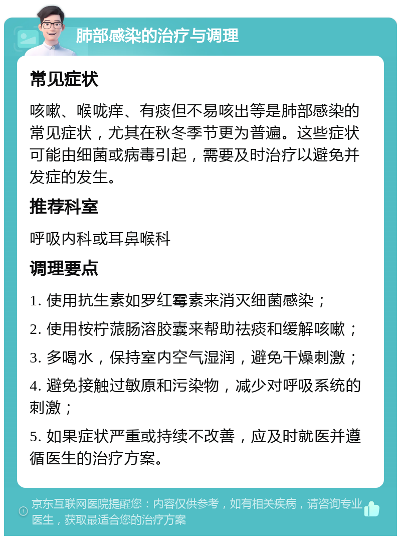 肺部感染的治疗与调理 常见症状 咳嗽、喉咙痒、有痰但不易咳出等是肺部感染的常见症状，尤其在秋冬季节更为普遍。这些症状可能由细菌或病毒引起，需要及时治疗以避免并发症的发生。 推荐科室 呼吸内科或耳鼻喉科 调理要点 1. 使用抗生素如罗红霉素来消灭细菌感染； 2. 使用桉柠蒎肠溶胶囊来帮助祛痰和缓解咳嗽； 3. 多喝水，保持室内空气湿润，避免干燥刺激； 4. 避免接触过敏原和污染物，减少对呼吸系统的刺激； 5. 如果症状严重或持续不改善，应及时就医并遵循医生的治疗方案。