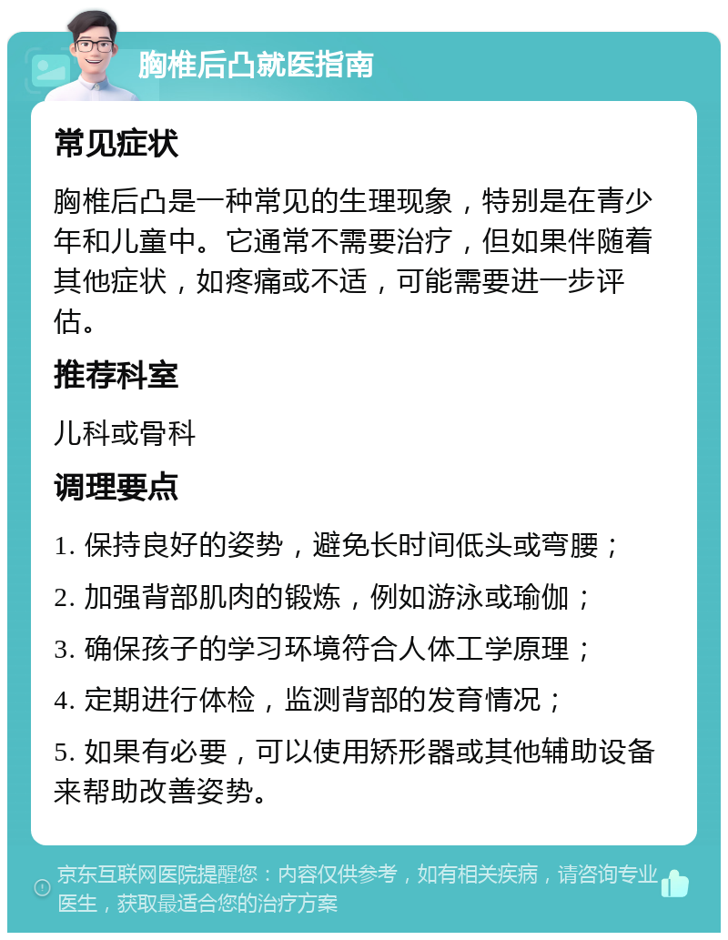 胸椎后凸就医指南 常见症状 胸椎后凸是一种常见的生理现象，特别是在青少年和儿童中。它通常不需要治疗，但如果伴随着其他症状，如疼痛或不适，可能需要进一步评估。 推荐科室 儿科或骨科 调理要点 1. 保持良好的姿势，避免长时间低头或弯腰； 2. 加强背部肌肉的锻炼，例如游泳或瑜伽； 3. 确保孩子的学习环境符合人体工学原理； 4. 定期进行体检，监测背部的发育情况； 5. 如果有必要，可以使用矫形器或其他辅助设备来帮助改善姿势。