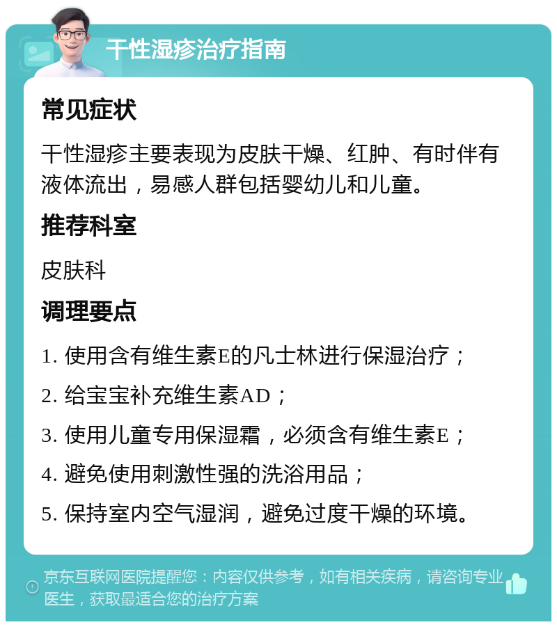 干性湿疹治疗指南 常见症状 干性湿疹主要表现为皮肤干燥、红肿、有时伴有液体流出，易感人群包括婴幼儿和儿童。 推荐科室 皮肤科 调理要点 1. 使用含有维生素E的凡士林进行保湿治疗； 2. 给宝宝补充维生素AD； 3. 使用儿童专用保湿霜，必须含有维生素E； 4. 避免使用刺激性强的洗浴用品； 5. 保持室内空气湿润，避免过度干燥的环境。