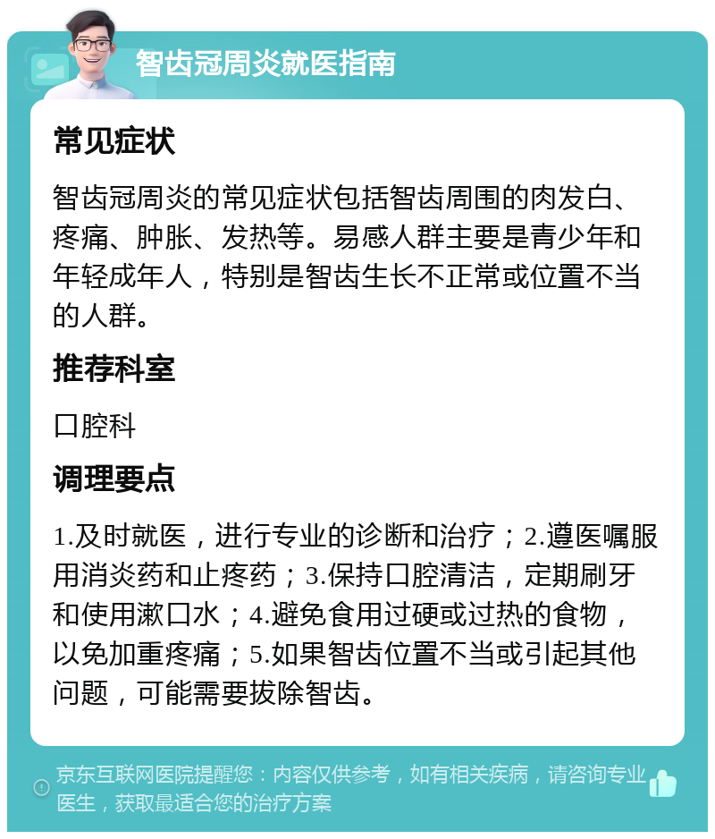 智齿冠周炎就医指南 常见症状 智齿冠周炎的常见症状包括智齿周围的肉发白、疼痛、肿胀、发热等。易感人群主要是青少年和年轻成年人，特别是智齿生长不正常或位置不当的人群。 推荐科室 口腔科 调理要点 1.及时就医，进行专业的诊断和治疗；2.遵医嘱服用消炎药和止疼药；3.保持口腔清洁，定期刷牙和使用漱口水；4.避免食用过硬或过热的食物，以免加重疼痛；5.如果智齿位置不当或引起其他问题，可能需要拔除智齿。