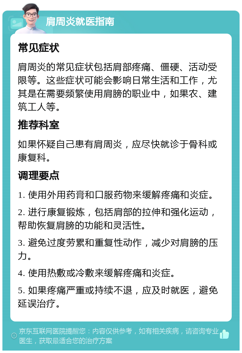 肩周炎就医指南 常见症状 肩周炎的常见症状包括肩部疼痛、僵硬、活动受限等。这些症状可能会影响日常生活和工作，尤其是在需要频繁使用肩膀的职业中，如果农、建筑工人等。 推荐科室 如果怀疑自己患有肩周炎，应尽快就诊于骨科或康复科。 调理要点 1. 使用外用药膏和口服药物来缓解疼痛和炎症。 2. 进行康复锻炼，包括肩部的拉伸和强化运动，帮助恢复肩膀的功能和灵活性。 3. 避免过度劳累和重复性动作，减少对肩膀的压力。 4. 使用热敷或冷敷来缓解疼痛和炎症。 5. 如果疼痛严重或持续不退，应及时就医，避免延误治疗。