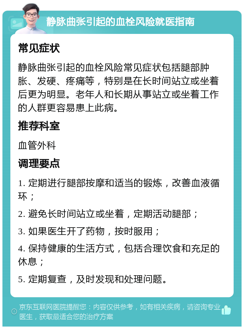 静脉曲张引起的血栓风险就医指南 常见症状 静脉曲张引起的血栓风险常见症状包括腿部肿胀、发硬、疼痛等，特别是在长时间站立或坐着后更为明显。老年人和长期从事站立或坐着工作的人群更容易患上此病。 推荐科室 血管外科 调理要点 1. 定期进行腿部按摩和适当的锻炼，改善血液循环； 2. 避免长时间站立或坐着，定期活动腿部； 3. 如果医生开了药物，按时服用； 4. 保持健康的生活方式，包括合理饮食和充足的休息； 5. 定期复查，及时发现和处理问题。