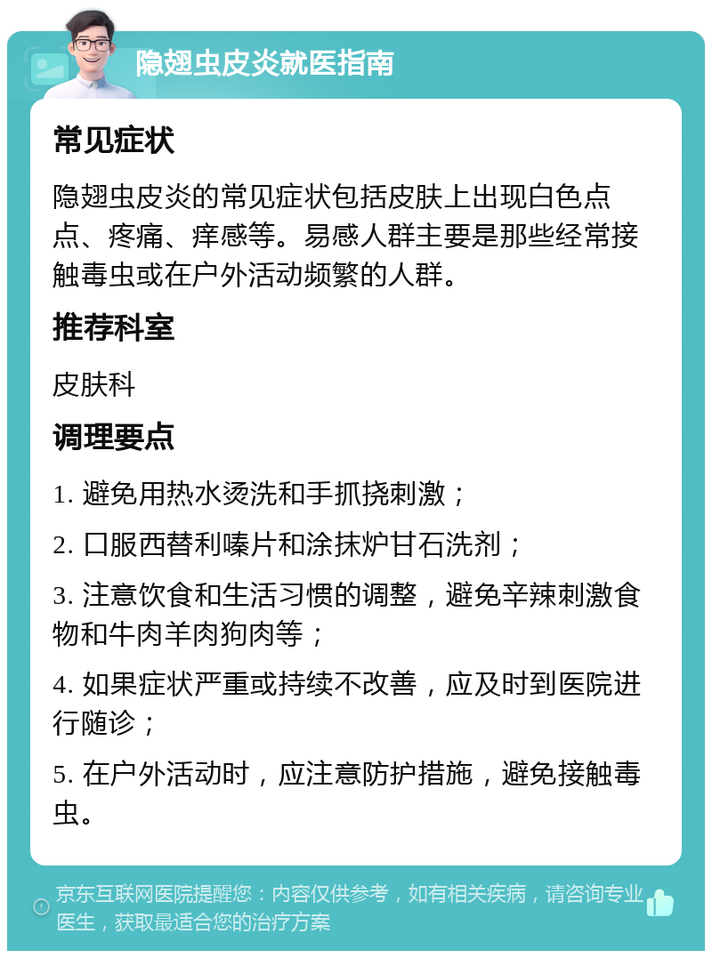 隐翅虫皮炎就医指南 常见症状 隐翅虫皮炎的常见症状包括皮肤上出现白色点点、疼痛、痒感等。易感人群主要是那些经常接触毒虫或在户外活动频繁的人群。 推荐科室 皮肤科 调理要点 1. 避免用热水烫洗和手抓挠刺激； 2. 口服西替利嗪片和涂抹炉甘石洗剂； 3. 注意饮食和生活习惯的调整，避免辛辣刺激食物和牛肉羊肉狗肉等； 4. 如果症状严重或持续不改善，应及时到医院进行随诊； 5. 在户外活动时，应注意防护措施，避免接触毒虫。