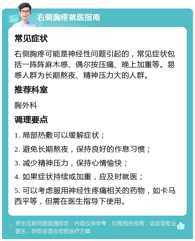 右侧胸疼就医指南 常见症状 右侧胸疼可能是神经性问题引起的，常见症状包括一阵阵麻木感、偶尔按压痛、晚上加重等。易感人群为长期熬夜、精神压力大的人群。 推荐科室 胸外科 调理要点 1. 局部热敷可以缓解症状； 2. 避免长期熬夜，保持良好的作息习惯； 3. 减少精神压力，保持心情愉快； 4. 如果症状持续或加重，应及时就医； 5. 可以考虑服用神经性疼痛相关的药物，如卡马西平等，但需在医生指导下使用。