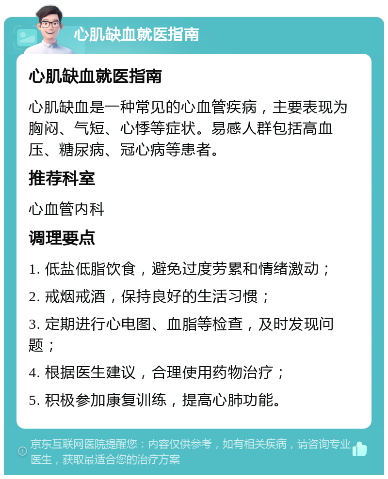 心肌缺血就医指南 心肌缺血就医指南 心肌缺血是一种常见的心血管疾病，主要表现为胸闷、气短、心悸等症状。易感人群包括高血压、糖尿病、冠心病等患者。 推荐科室 心血管内科 调理要点 1. 低盐低脂饮食，避免过度劳累和情绪激动； 2. 戒烟戒酒，保持良好的生活习惯； 3. 定期进行心电图、血脂等检查，及时发现问题； 4. 根据医生建议，合理使用药物治疗； 5. 积极参加康复训练，提高心肺功能。