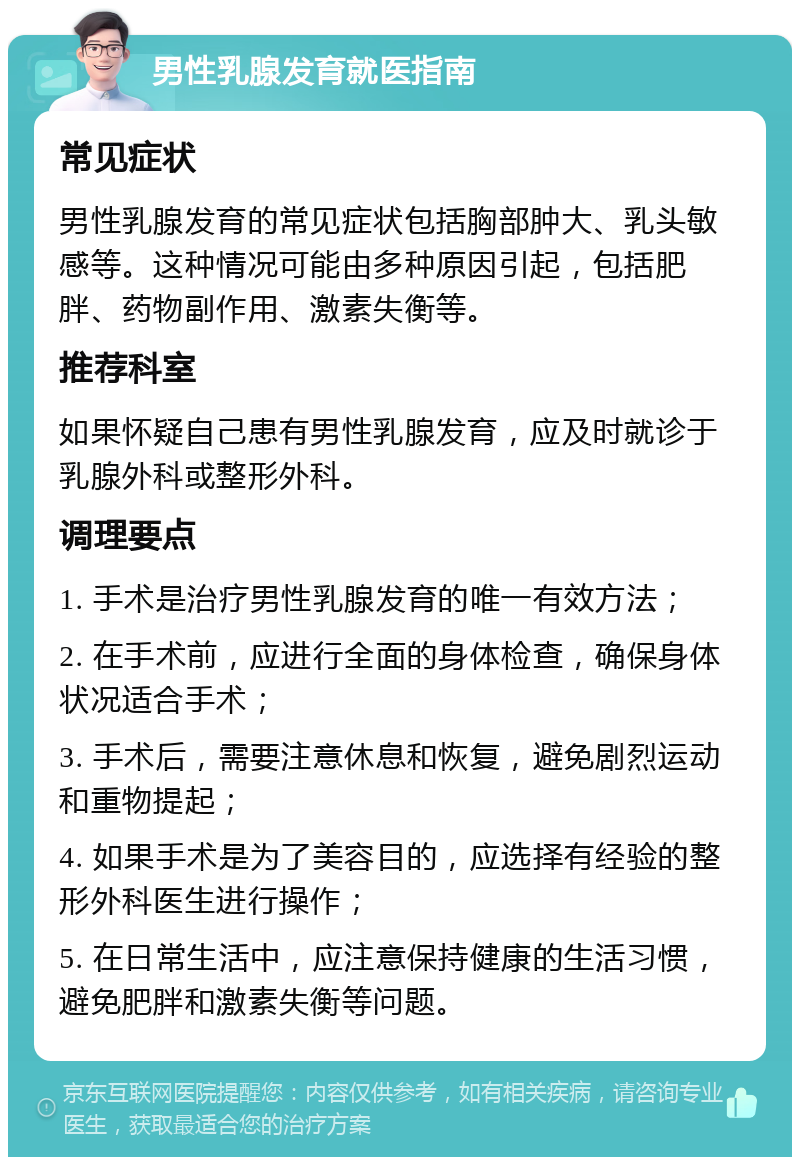 男性乳腺发育就医指南 常见症状 男性乳腺发育的常见症状包括胸部肿大、乳头敏感等。这种情况可能由多种原因引起，包括肥胖、药物副作用、激素失衡等。 推荐科室 如果怀疑自己患有男性乳腺发育，应及时就诊于乳腺外科或整形外科。 调理要点 1. 手术是治疗男性乳腺发育的唯一有效方法； 2. 在手术前，应进行全面的身体检查，确保身体状况适合手术； 3. 手术后，需要注意休息和恢复，避免剧烈运动和重物提起； 4. 如果手术是为了美容目的，应选择有经验的整形外科医生进行操作； 5. 在日常生活中，应注意保持健康的生活习惯，避免肥胖和激素失衡等问题。