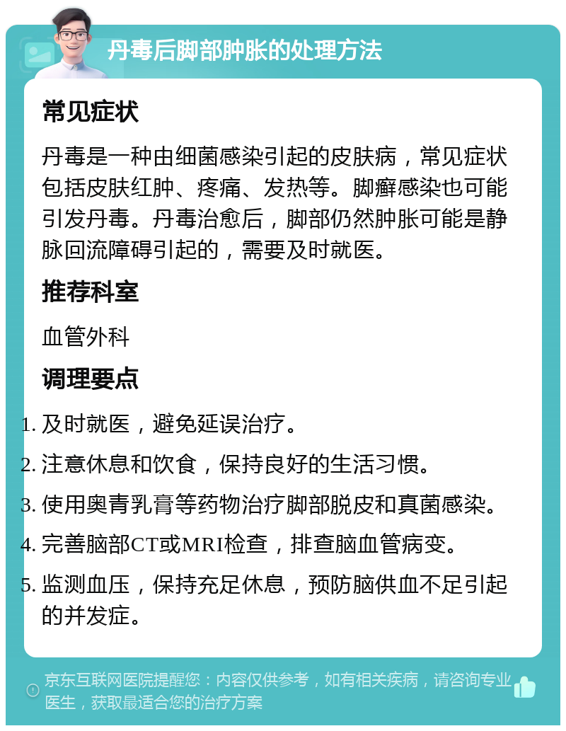 丹毒后脚部肿胀的处理方法 常见症状 丹毒是一种由细菌感染引起的皮肤病，常见症状包括皮肤红肿、疼痛、发热等。脚癣感染也可能引发丹毒。丹毒治愈后，脚部仍然肿胀可能是静脉回流障碍引起的，需要及时就医。 推荐科室 血管外科 调理要点 及时就医，避免延误治疗。 注意休息和饮食，保持良好的生活习惯。 使用奥青乳膏等药物治疗脚部脱皮和真菌感染。 完善脑部CT或MRI检查，排查脑血管病变。 监测血压，保持充足休息，预防脑供血不足引起的并发症。