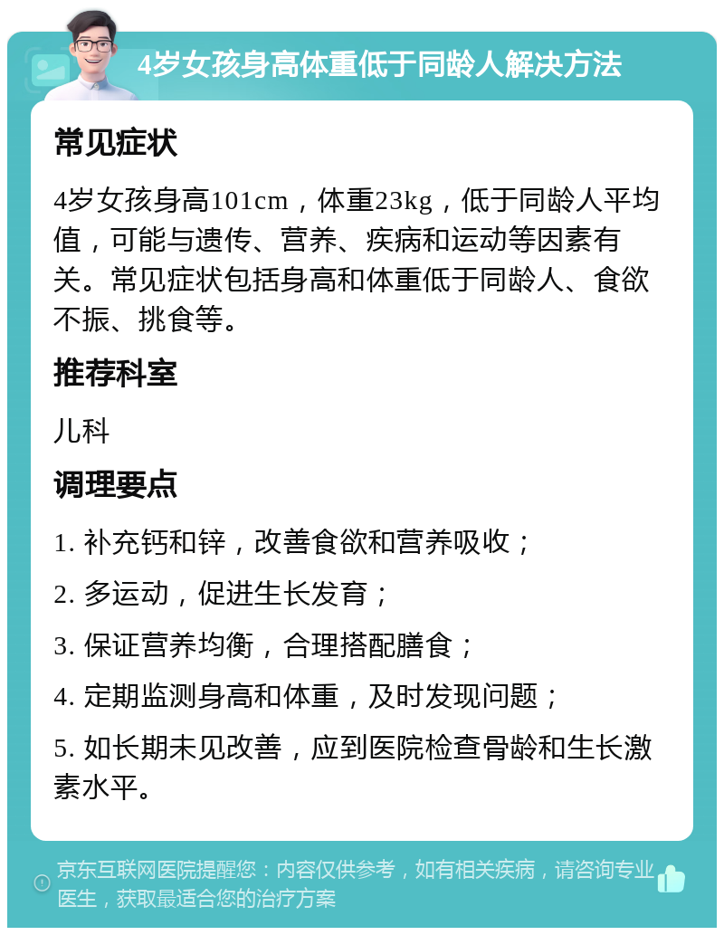 4岁女孩身高体重低于同龄人解决方法 常见症状 4岁女孩身高101cm，体重23kg，低于同龄人平均值，可能与遗传、营养、疾病和运动等因素有关。常见症状包括身高和体重低于同龄人、食欲不振、挑食等。 推荐科室 儿科 调理要点 1. 补充钙和锌，改善食欲和营养吸收； 2. 多运动，促进生长发育； 3. 保证营养均衡，合理搭配膳食； 4. 定期监测身高和体重，及时发现问题； 5. 如长期未见改善，应到医院检查骨龄和生长激素水平。