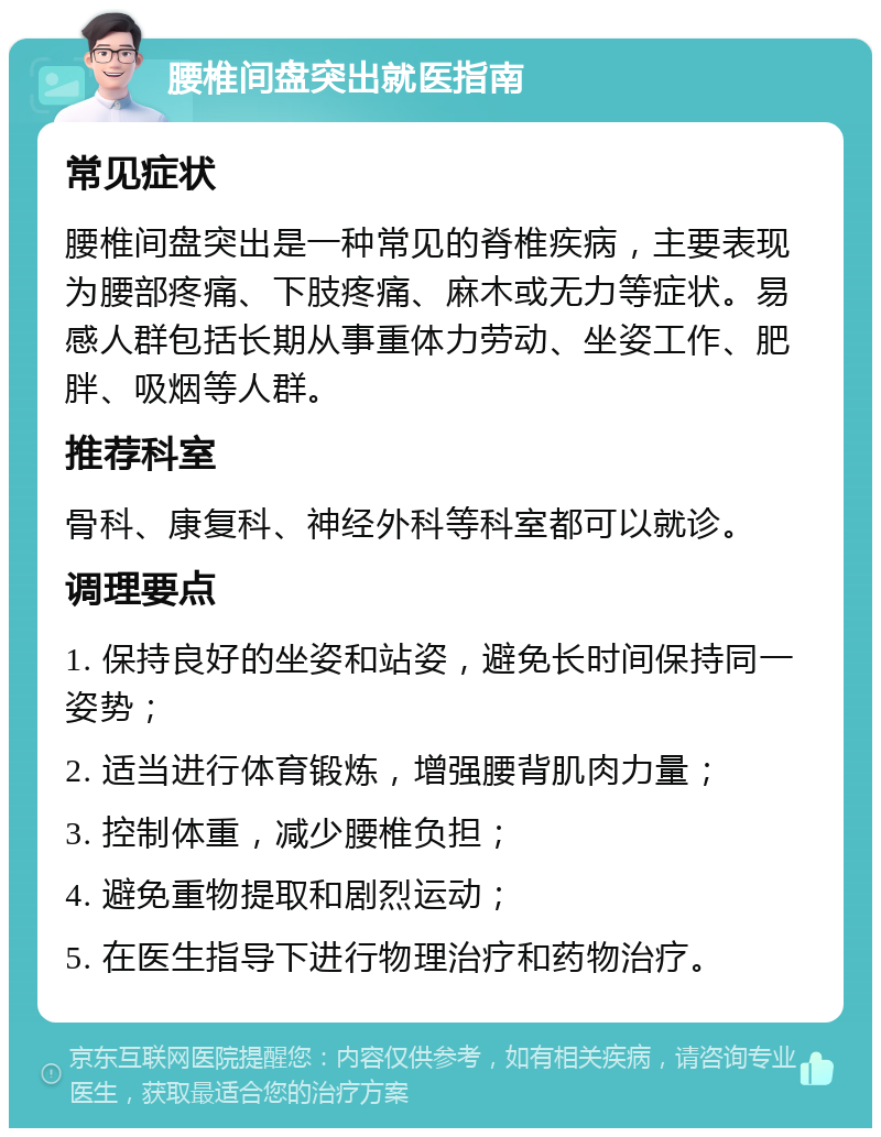 腰椎间盘突出就医指南 常见症状 腰椎间盘突出是一种常见的脊椎疾病，主要表现为腰部疼痛、下肢疼痛、麻木或无力等症状。易感人群包括长期从事重体力劳动、坐姿工作、肥胖、吸烟等人群。 推荐科室 骨科、康复科、神经外科等科室都可以就诊。 调理要点 1. 保持良好的坐姿和站姿，避免长时间保持同一姿势； 2. 适当进行体育锻炼，增强腰背肌肉力量； 3. 控制体重，减少腰椎负担； 4. 避免重物提取和剧烈运动； 5. 在医生指导下进行物理治疗和药物治疗。