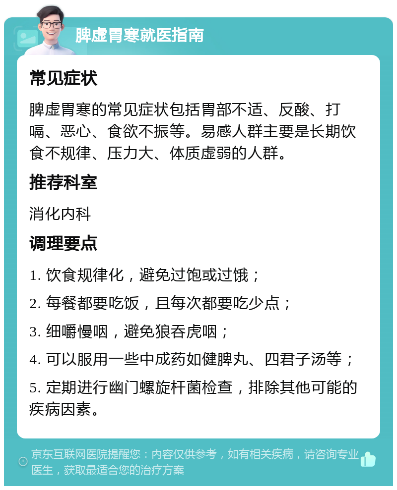 脾虚胃寒就医指南 常见症状 脾虚胃寒的常见症状包括胃部不适、反酸、打嗝、恶心、食欲不振等。易感人群主要是长期饮食不规律、压力大、体质虚弱的人群。 推荐科室 消化内科 调理要点 1. 饮食规律化，避免过饱或过饿； 2. 每餐都要吃饭，且每次都要吃少点； 3. 细嚼慢咽，避免狼吞虎咽； 4. 可以服用一些中成药如健脾丸、四君子汤等； 5. 定期进行幽门螺旋杆菌检查，排除其他可能的疾病因素。