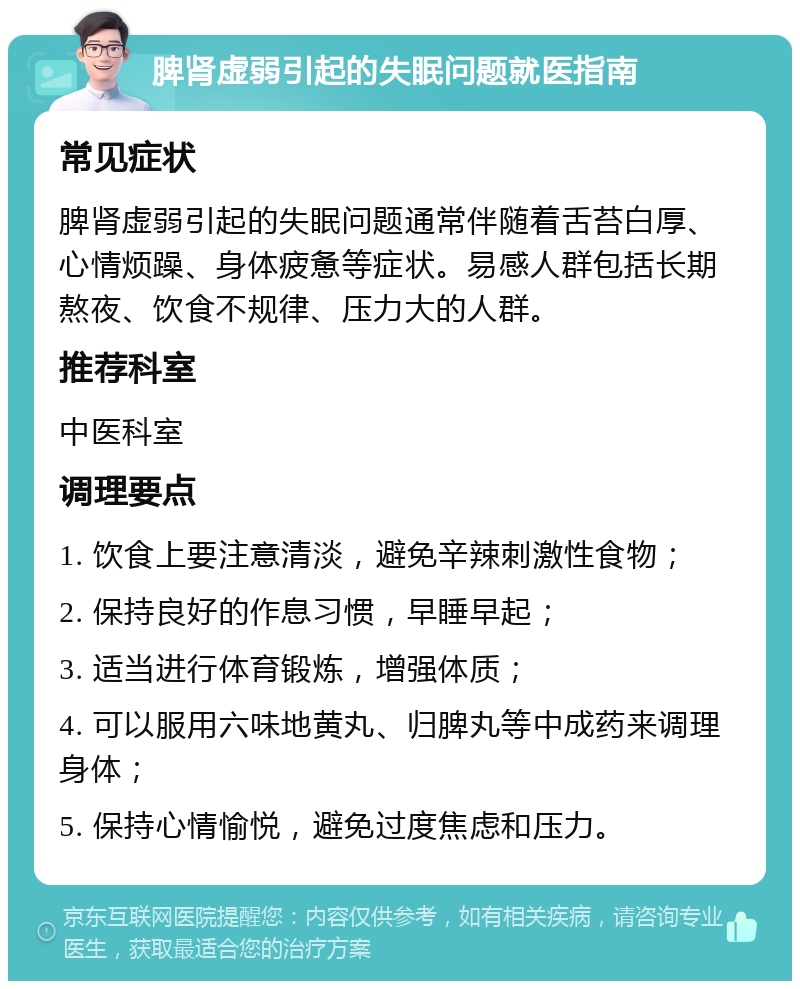 脾肾虚弱引起的失眠问题就医指南 常见症状 脾肾虚弱引起的失眠问题通常伴随着舌苔白厚、心情烦躁、身体疲惫等症状。易感人群包括长期熬夜、饮食不规律、压力大的人群。 推荐科室 中医科室 调理要点 1. 饮食上要注意清淡，避免辛辣刺激性食物； 2. 保持良好的作息习惯，早睡早起； 3. 适当进行体育锻炼，增强体质； 4. 可以服用六味地黄丸、归脾丸等中成药来调理身体； 5. 保持心情愉悦，避免过度焦虑和压力。