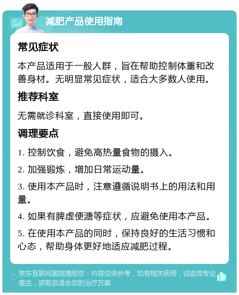 减肥产品使用指南 常见症状 本产品适用于一般人群，旨在帮助控制体重和改善身材。无明显常见症状，适合大多数人使用。 推荐科室 无需就诊科室，直接使用即可。 调理要点 1. 控制饮食，避免高热量食物的摄入。 2. 加强锻炼，增加日常运动量。 3. 使用本产品时，注意遵循说明书上的用法和用量。 4. 如果有脾虚便溏等症状，应避免使用本产品。 5. 在使用本产品的同时，保持良好的生活习惯和心态，帮助身体更好地适应减肥过程。