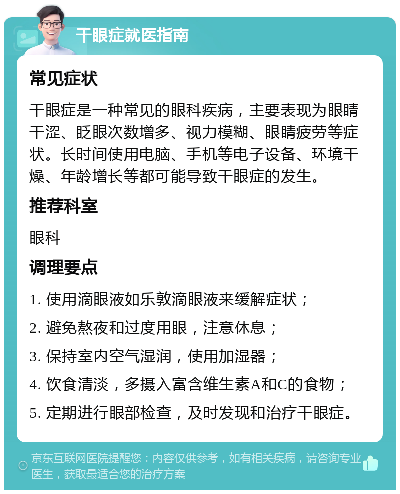 干眼症就医指南 常见症状 干眼症是一种常见的眼科疾病，主要表现为眼睛干涩、眨眼次数增多、视力模糊、眼睛疲劳等症状。长时间使用电脑、手机等电子设备、环境干燥、年龄增长等都可能导致干眼症的发生。 推荐科室 眼科 调理要点 1. 使用滴眼液如乐敦滴眼液来缓解症状； 2. 避免熬夜和过度用眼，注意休息； 3. 保持室内空气湿润，使用加湿器； 4. 饮食清淡，多摄入富含维生素A和C的食物； 5. 定期进行眼部检查，及时发现和治疗干眼症。