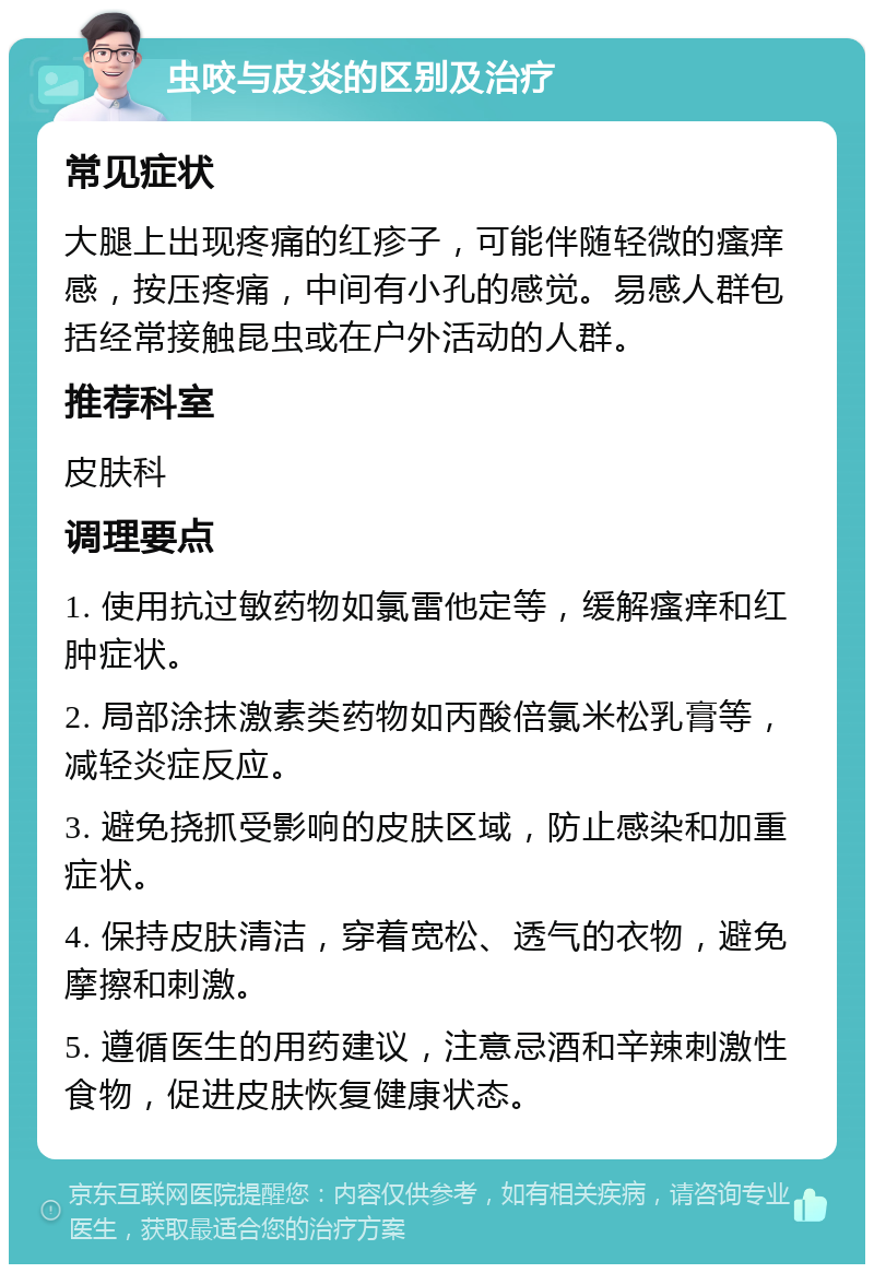 虫咬与皮炎的区别及治疗 常见症状 大腿上出现疼痛的红疹子，可能伴随轻微的瘙痒感，按压疼痛，中间有小孔的感觉。易感人群包括经常接触昆虫或在户外活动的人群。 推荐科室 皮肤科 调理要点 1. 使用抗过敏药物如氯雷他定等，缓解瘙痒和红肿症状。 2. 局部涂抹激素类药物如丙酸倍氯米松乳膏等，减轻炎症反应。 3. 避免挠抓受影响的皮肤区域，防止感染和加重症状。 4. 保持皮肤清洁，穿着宽松、透气的衣物，避免摩擦和刺激。 5. 遵循医生的用药建议，注意忌酒和辛辣刺激性食物，促进皮肤恢复健康状态。