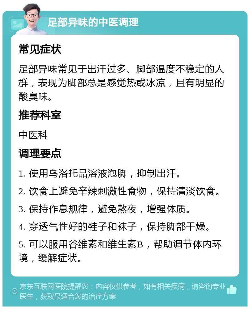 足部异味的中医调理 常见症状 足部异味常见于出汗过多、脚部温度不稳定的人群，表现为脚部总是感觉热或冰凉，且有明显的酸臭味。 推荐科室 中医科 调理要点 1. 使用乌洛托品溶液泡脚，抑制出汗。 2. 饮食上避免辛辣刺激性食物，保持清淡饮食。 3. 保持作息规律，避免熬夜，增强体质。 4. 穿透气性好的鞋子和袜子，保持脚部干燥。 5. 可以服用谷维素和维生素B，帮助调节体内环境，缓解症状。