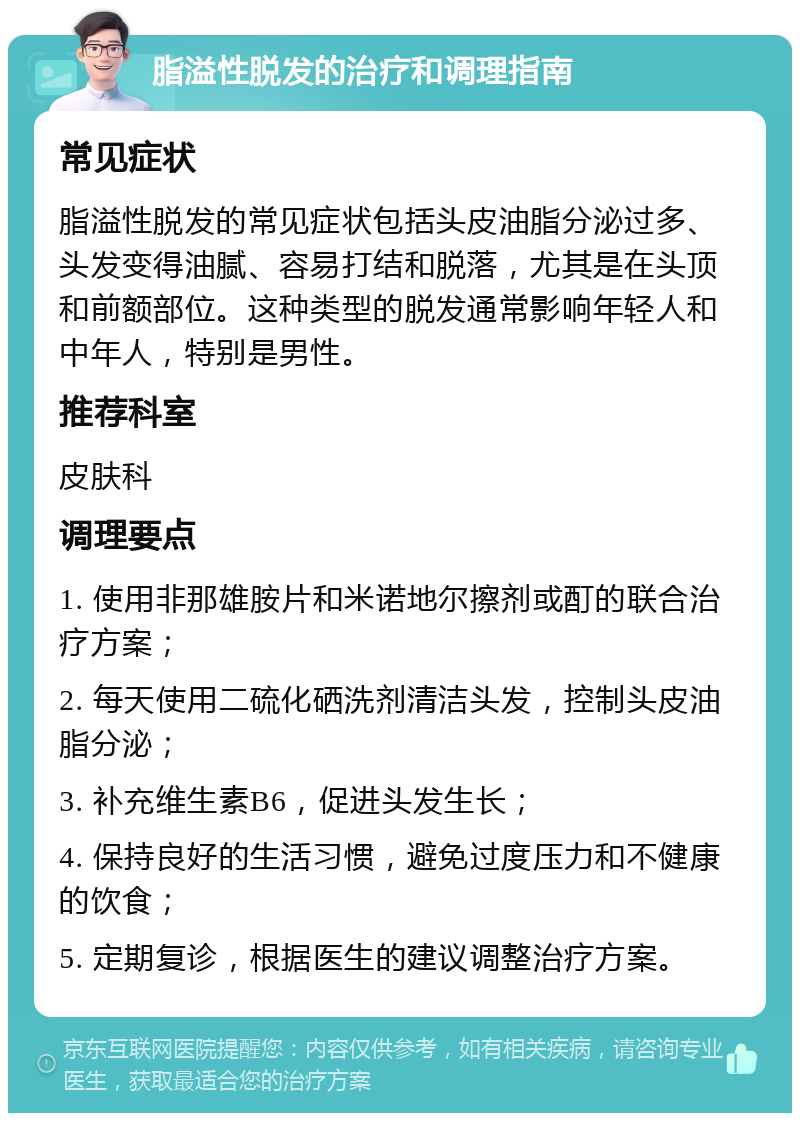 脂溢性脱发的治疗和调理指南 常见症状 脂溢性脱发的常见症状包括头皮油脂分泌过多、头发变得油腻、容易打结和脱落，尤其是在头顶和前额部位。这种类型的脱发通常影响年轻人和中年人，特别是男性。 推荐科室 皮肤科 调理要点 1. 使用非那雄胺片和米诺地尔擦剂或酊的联合治疗方案； 2. 每天使用二硫化硒洗剂清洁头发，控制头皮油脂分泌； 3. 补充维生素B6，促进头发生长； 4. 保持良好的生活习惯，避免过度压力和不健康的饮食； 5. 定期复诊，根据医生的建议调整治疗方案。