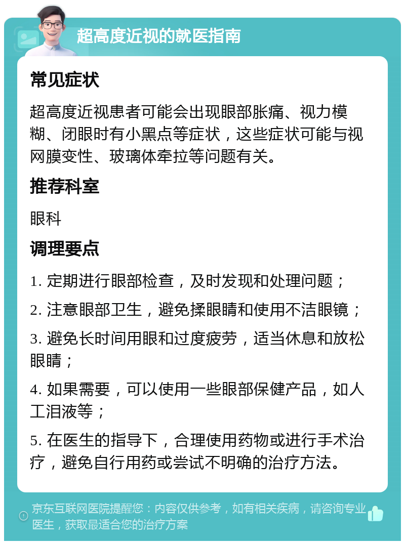 超高度近视的就医指南 常见症状 超高度近视患者可能会出现眼部胀痛、视力模糊、闭眼时有小黑点等症状，这些症状可能与视网膜变性、玻璃体牵拉等问题有关。 推荐科室 眼科 调理要点 1. 定期进行眼部检查，及时发现和处理问题； 2. 注意眼部卫生，避免揉眼睛和使用不洁眼镜； 3. 避免长时间用眼和过度疲劳，适当休息和放松眼睛； 4. 如果需要，可以使用一些眼部保健产品，如人工泪液等； 5. 在医生的指导下，合理使用药物或进行手术治疗，避免自行用药或尝试不明确的治疗方法。