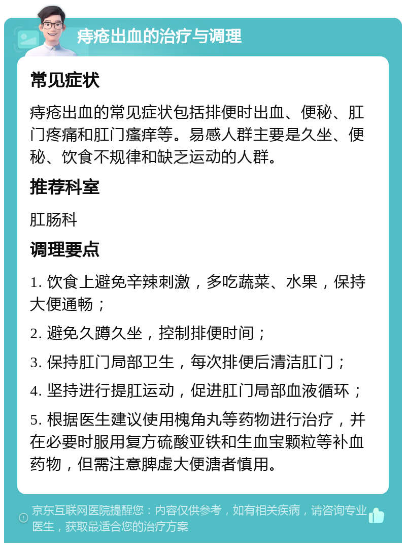 痔疮出血的治疗与调理 常见症状 痔疮出血的常见症状包括排便时出血、便秘、肛门疼痛和肛门瘙痒等。易感人群主要是久坐、便秘、饮食不规律和缺乏运动的人群。 推荐科室 肛肠科 调理要点 1. 饮食上避免辛辣刺激，多吃蔬菜、水果，保持大便通畅； 2. 避免久蹲久坐，控制排便时间； 3. 保持肛门局部卫生，每次排便后清洁肛门； 4. 坚持进行提肛运动，促进肛门局部血液循环； 5. 根据医生建议使用槐角丸等药物进行治疗，并在必要时服用复方硫酸亚铁和生血宝颗粒等补血药物，但需注意脾虚大便溏者慎用。