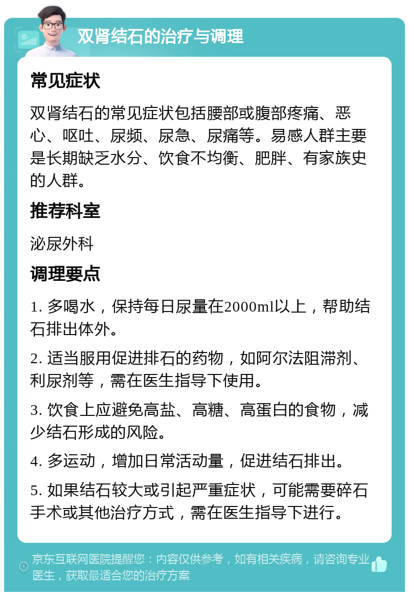 双肾结石的治疗与调理 常见症状 双肾结石的常见症状包括腰部或腹部疼痛、恶心、呕吐、尿频、尿急、尿痛等。易感人群主要是长期缺乏水分、饮食不均衡、肥胖、有家族史的人群。 推荐科室 泌尿外科 调理要点 1. 多喝水，保持每日尿量在2000ml以上，帮助结石排出体外。 2. 适当服用促进排石的药物，如阿尔法阻滞剂、利尿剂等，需在医生指导下使用。 3. 饮食上应避免高盐、高糖、高蛋白的食物，减少结石形成的风险。 4. 多运动，增加日常活动量，促进结石排出。 5. 如果结石较大或引起严重症状，可能需要碎石手术或其他治疗方式，需在医生指导下进行。