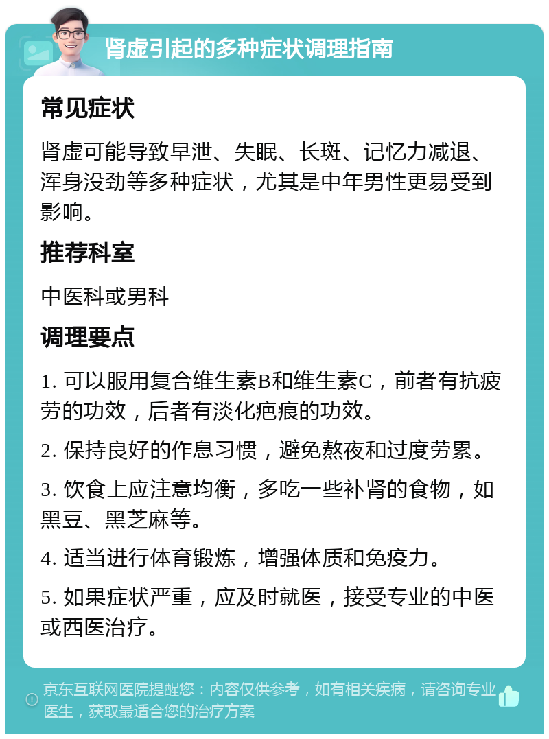 肾虚引起的多种症状调理指南 常见症状 肾虚可能导致早泄、失眠、长斑、记忆力减退、浑身没劲等多种症状，尤其是中年男性更易受到影响。 推荐科室 中医科或男科 调理要点 1. 可以服用复合维生素B和维生素C，前者有抗疲劳的功效，后者有淡化疤痕的功效。 2. 保持良好的作息习惯，避免熬夜和过度劳累。 3. 饮食上应注意均衡，多吃一些补肾的食物，如黑豆、黑芝麻等。 4. 适当进行体育锻炼，增强体质和免疫力。 5. 如果症状严重，应及时就医，接受专业的中医或西医治疗。