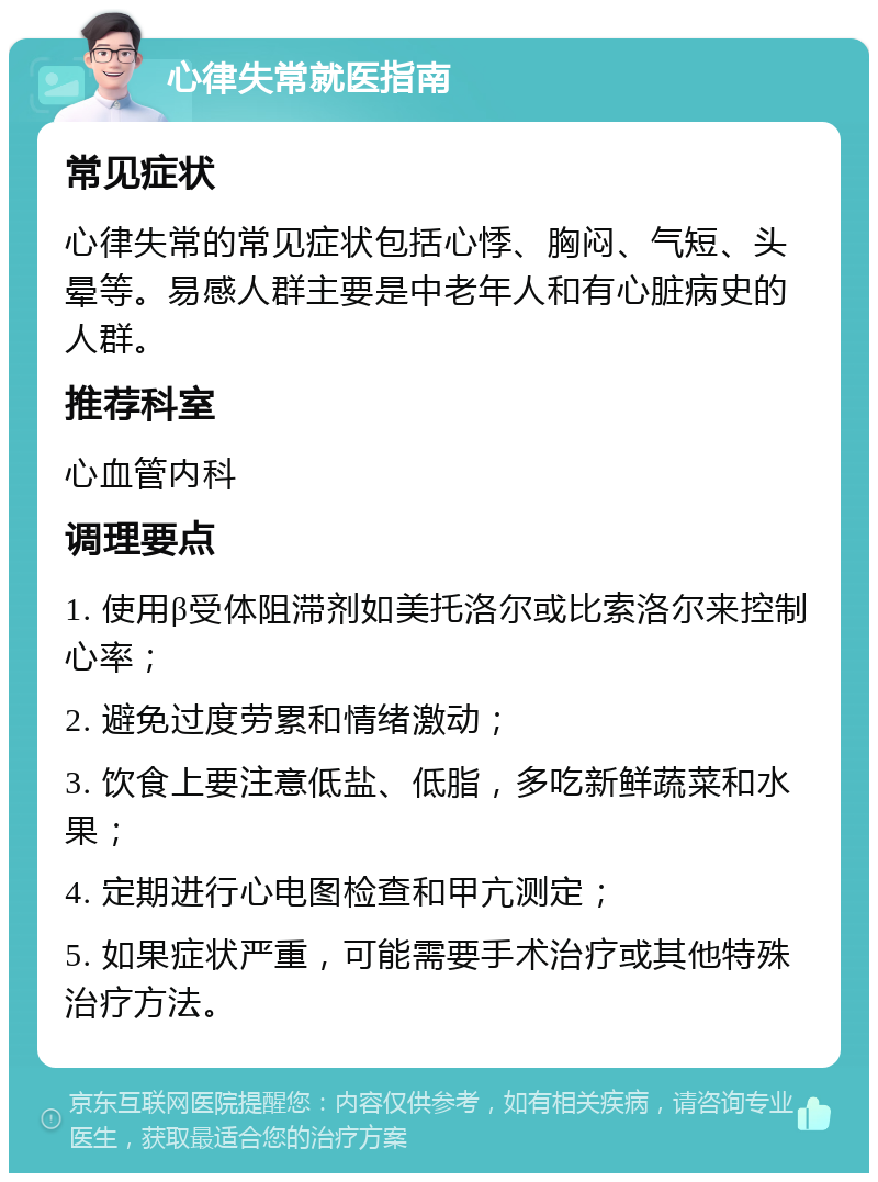 心律失常就医指南 常见症状 心律失常的常见症状包括心悸、胸闷、气短、头晕等。易感人群主要是中老年人和有心脏病史的人群。 推荐科室 心血管内科 调理要点 1. 使用β受体阻滞剂如美托洛尔或比索洛尔来控制心率； 2. 避免过度劳累和情绪激动； 3. 饮食上要注意低盐、低脂，多吃新鲜蔬菜和水果； 4. 定期进行心电图检查和甲亢测定； 5. 如果症状严重，可能需要手术治疗或其他特殊治疗方法。