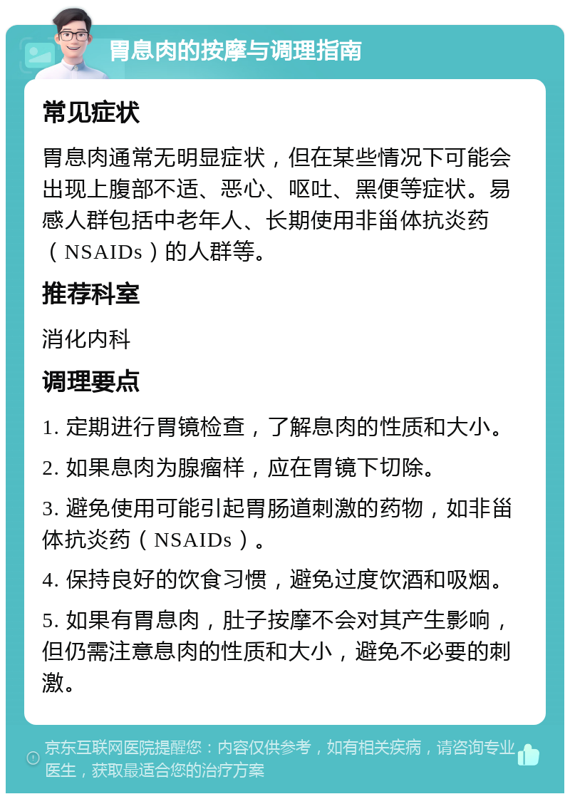 胃息肉的按摩与调理指南 常见症状 胃息肉通常无明显症状，但在某些情况下可能会出现上腹部不适、恶心、呕吐、黑便等症状。易感人群包括中老年人、长期使用非甾体抗炎药（NSAIDs）的人群等。 推荐科室 消化内科 调理要点 1. 定期进行胃镜检查，了解息肉的性质和大小。 2. 如果息肉为腺瘤样，应在胃镜下切除。 3. 避免使用可能引起胃肠道刺激的药物，如非甾体抗炎药（NSAIDs）。 4. 保持良好的饮食习惯，避免过度饮酒和吸烟。 5. 如果有胃息肉，肚子按摩不会对其产生影响，但仍需注意息肉的性质和大小，避免不必要的刺激。