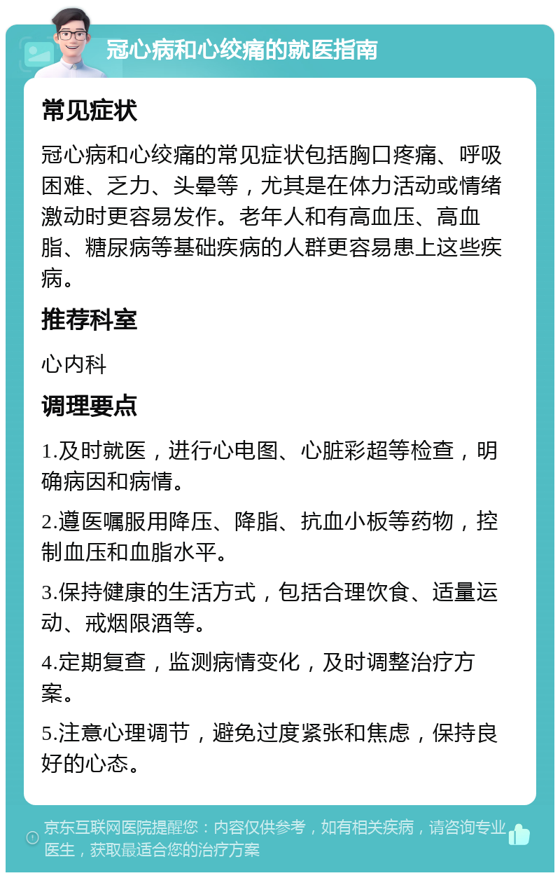 冠心病和心绞痛的就医指南 常见症状 冠心病和心绞痛的常见症状包括胸口疼痛、呼吸困难、乏力、头晕等，尤其是在体力活动或情绪激动时更容易发作。老年人和有高血压、高血脂、糖尿病等基础疾病的人群更容易患上这些疾病。 推荐科室 心内科 调理要点 1.及时就医，进行心电图、心脏彩超等检查，明确病因和病情。 2.遵医嘱服用降压、降脂、抗血小板等药物，控制血压和血脂水平。 3.保持健康的生活方式，包括合理饮食、适量运动、戒烟限酒等。 4.定期复查，监测病情变化，及时调整治疗方案。 5.注意心理调节，避免过度紧张和焦虑，保持良好的心态。