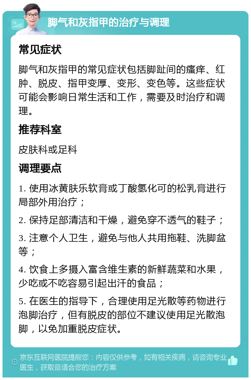 脚气和灰指甲的治疗与调理 常见症状 脚气和灰指甲的常见症状包括脚趾间的瘙痒、红肿、脱皮、指甲变厚、变形、变色等。这些症状可能会影响日常生活和工作，需要及时治疗和调理。 推荐科室 皮肤科或足科 调理要点 1. 使用冰黄肤乐软膏或丁酸氢化可的松乳膏进行局部外用治疗； 2. 保持足部清洁和干燥，避免穿不透气的鞋子； 3. 注意个人卫生，避免与他人共用拖鞋、洗脚盆等； 4. 饮食上多摄入富含维生素的新鲜蔬菜和水果，少吃或不吃容易引起出汗的食品； 5. 在医生的指导下，合理使用足光散等药物进行泡脚治疗，但有脱皮的部位不建议使用足光散泡脚，以免加重脱皮症状。