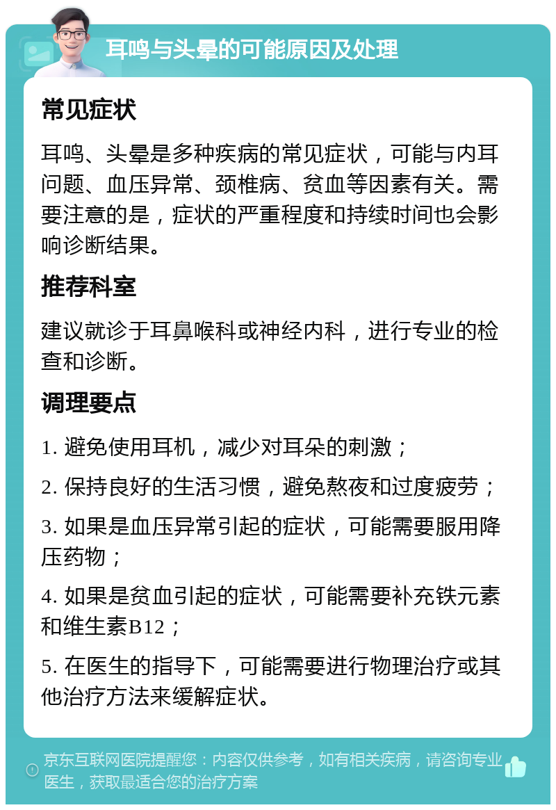 耳鸣与头晕的可能原因及处理 常见症状 耳鸣、头晕是多种疾病的常见症状，可能与内耳问题、血压异常、颈椎病、贫血等因素有关。需要注意的是，症状的严重程度和持续时间也会影响诊断结果。 推荐科室 建议就诊于耳鼻喉科或神经内科，进行专业的检查和诊断。 调理要点 1. 避免使用耳机，减少对耳朵的刺激； 2. 保持良好的生活习惯，避免熬夜和过度疲劳； 3. 如果是血压异常引起的症状，可能需要服用降压药物； 4. 如果是贫血引起的症状，可能需要补充铁元素和维生素B12； 5. 在医生的指导下，可能需要进行物理治疗或其他治疗方法来缓解症状。