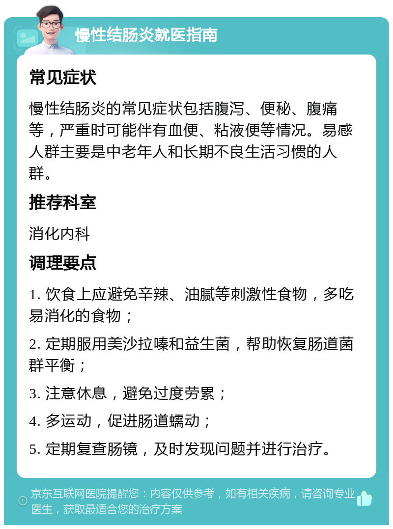 慢性结肠炎就医指南 常见症状 慢性结肠炎的常见症状包括腹泻、便秘、腹痛等，严重时可能伴有血便、粘液便等情况。易感人群主要是中老年人和长期不良生活习惯的人群。 推荐科室 消化内科 调理要点 1. 饮食上应避免辛辣、油腻等刺激性食物，多吃易消化的食物； 2. 定期服用美沙拉嗪和益生菌，帮助恢复肠道菌群平衡； 3. 注意休息，避免过度劳累； 4. 多运动，促进肠道蠕动； 5. 定期复查肠镜，及时发现问题并进行治疗。