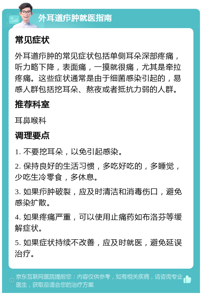 外耳道疖肿就医指南 常见症状 外耳道疖肿的常见症状包括单侧耳朵深部疼痛，听力略下降，表面痛，一摸就很痛，尤其是牵拉疼痛。这些症状通常是由于细菌感染引起的，易感人群包括挖耳朵、熬夜或者抵抗力弱的人群。 推荐科室 耳鼻喉科 调理要点 1. 不要挖耳朵，以免引起感染。 2. 保持良好的生活习惯，多吃好吃的，多睡觉，少吃生冷零食，多休息。 3. 如果疖肿破裂，应及时清洁和消毒伤口，避免感染扩散。 4. 如果疼痛严重，可以使用止痛药如布洛芬等缓解症状。 5. 如果症状持续不改善，应及时就医，避免延误治疗。